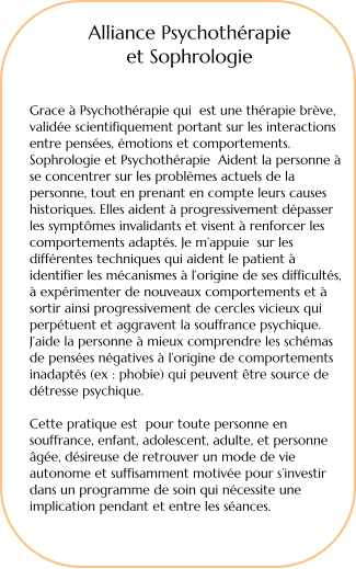 Alliance Psychothrapie  et Sophrologie    Grace  Psychothrapie qui  est une thrapie brve, valide scientifiquement portant sur les interactions entre penses, motions et comportements. Sophrologie et Psychothrapie  Aident la personne  se concentrer sur les problmes actuels de la personne, tout en prenant en compte leurs causes historiques. Elles aident  progressivement dpasser les symptmes invalidants et visent  renforcer les comportements adapts. Je mappuie  sur les diffrentes techniques qui aident le patient  identifier les mcanismes  lorigine de ses difficults,  exprimenter de nouveaux comportements et  sortir ainsi progressivement de cercles vicieux qui perptuent et aggravent la souffrance psychique. Jaide la personne  mieux comprendre les schmas de penses ngatives  lorigine de comportements inadapts (ex : phobie) qui peuvent tre source de dtresse psychique.  Cette pratique est  pour toute personne en souffrance, enfant, adolescent, adulte, et personne ge, dsireuse de retrouver un mode de vie autonome et suffisamment motive pour sinvestir dans un programme de soin qui ncessite une implication pendant et entre les sances.
