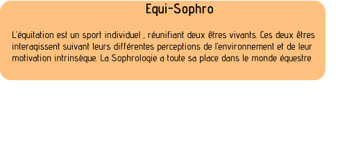 Equi-Sophro  Lquitation est un sport individuel , runifiant deux tres vivants. Ces deux tres  interagissent suivant leurs diffrentes perceptions de lenvironnement et de leur  motivation intrinsque. La Sophrologie a toute sa place dans le monde questre