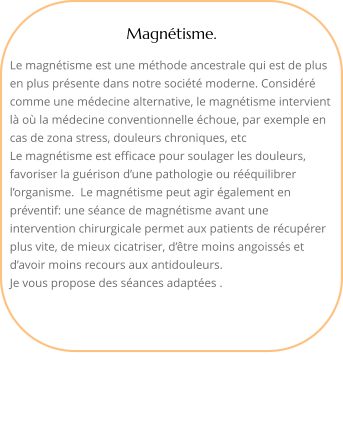 Magntisme.  Le magntisme est une mthode ancestrale qui est de plus en plus prsente dans notre socit moderne. Considr comme une mdecine alternative, le magntisme intervient l o la mdecine conventionnelle choue, par exemple en cas de zona stress, douleurs chroniques, etcLe magntisme est efficace pour soulager les douleurs, favoriser la gurison dune pathologie ou rquilibrer lorganisme.  Le magntisme peut agir galement en prventif: une sance de magntisme avant une intervention chirurgicale permet aux patients de rcuprer plus vite, de mieux cicatriser, dtre moins angoisss et davoir moins recours aux antidouleurs.Je vous propose des sances adaptes . 