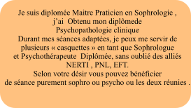 Je suis diplome Maitre Praticien en Sophrologie ,  jai  Obtenu mon diplmede  Psychopathologie clinique  Durant mes sances adaptes, je peux me servir de  plusieurs  casquettes  en tant que Sophrologue  et Psychothrapeute  Diplme, sans oubli des allis NERTI , PNL, EFT. Selon votre dsir vous pouvez bnficier  de sance purement sophro ou psycho ou les deux runies .