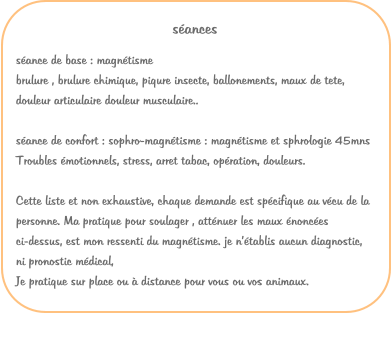 sances sance de base : magntisme  brulure , brulure chimique, piqure insecte, ballonements, maux de tete, douleur articulaire douleur musculaire..  sance de confort : sophro-magntisme : magntisme et sphrologie 45mns Troubles motionnels, stress, arret tabac, opration, douleurs. Cette liste et non exhaustive, chaque demande est spcifique au vcu de la personne. Ma pratique pour soulager , attnuer les maux nonces ci-dessus, est mon ressenti du magntisme. je ntablis aucun diagnostic, ni pronostic mdical, Je pratique sur place ou  distance pour vous ou vos animaux.